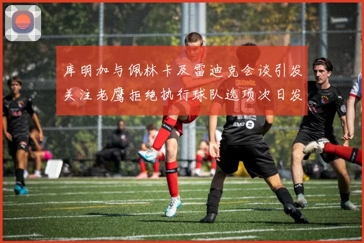 库明加与佩林卡及雷迪克会谈引发关注老鹰拒绝执行球队选项次日发生